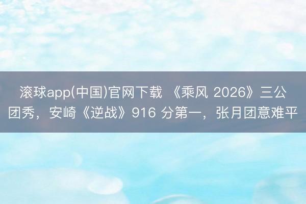 滚球app(中国)官网下载 《乘风 2026》三公团秀，安崎《逆战》916 分第一，张月团意难平
