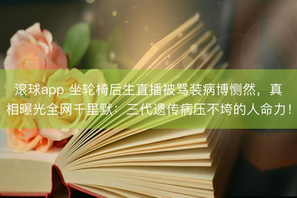 滚球app 坐轮椅后生直播被骂装病博恻然，真相曝光全网千里默：三代遗传病压不垮的人命力！