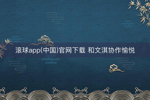 滚球app(中国)官网下载 和文淇协作愉悦