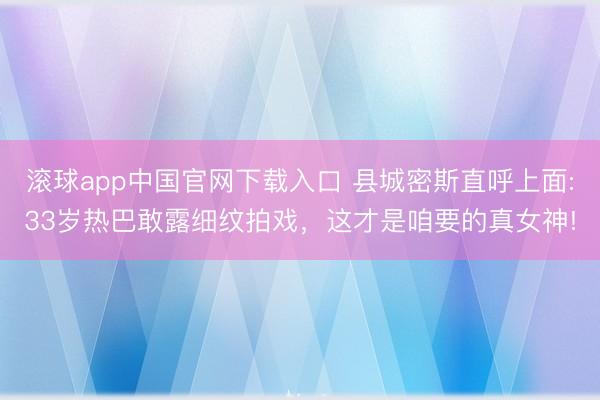 滚球app中国官网下载入口 县城密斯直呼上面:33岁热巴敢露细纹拍戏，这才是咱要的真女神!
