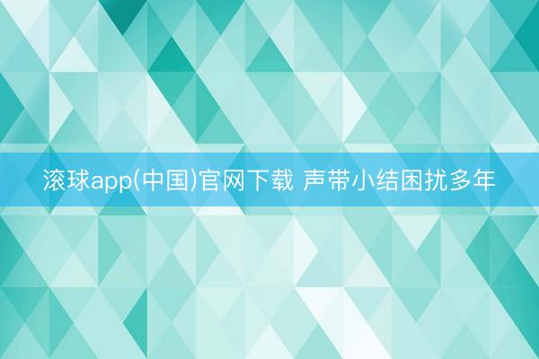 滚球app(中国)官网下载 声带小结困扰多年