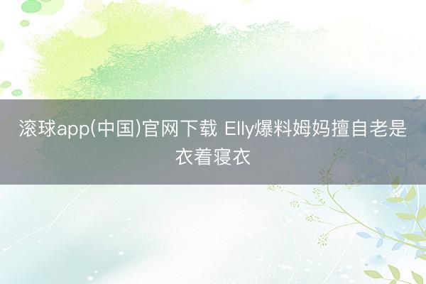 滚球app(中国)官网下载 Elly爆料姆妈擅自老是衣着寝衣