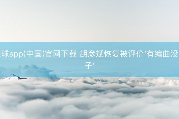滚球app(中国)官网下载 胡彦斌恢复被评价'有编曲没嗓子'