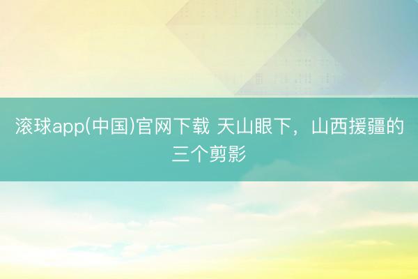滚球app(中国)官网下载 天山眼下，山西援疆的三个剪影