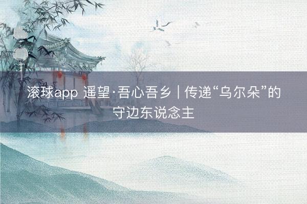 滚球app 遥望·吾心吾乡 | 传递“乌尔朵”的守边东说念主
