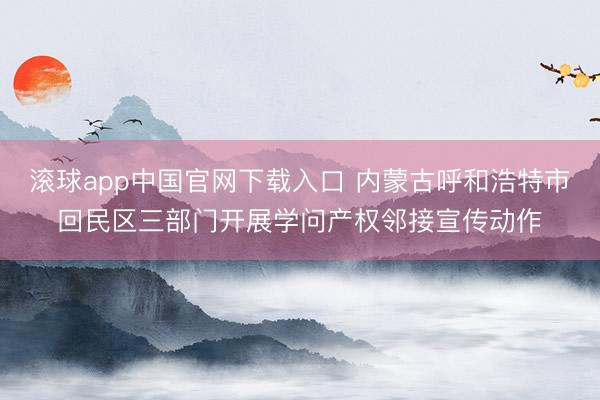 滚球app中国官网下载入口 内蒙古呼和浩特市回民区三部门开展学问产权邻接宣传动作