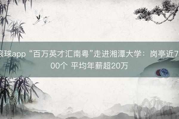 滚球app “百万英才汇南粤”走进湘潭大学：岗亭近7000个 平均年薪超20万