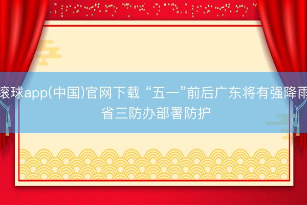 滚球app(中国)官网下载 “五一”前后广东将有强降雨 省三防办部署防护