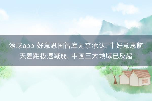 滚球app 好意思国智库无奈承认， 中好意思航天差距极速减弱， 中国三大领域已反超
