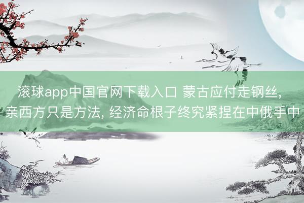 滚球app中国官网下载入口 蒙古应付走钢丝， 亲西方只是方法， 经济命根子终究紧捏在中俄手中