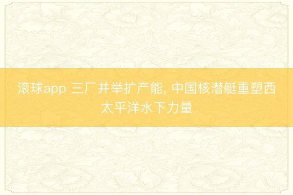 滚球app 三厂并举扩产能， 中国核潜艇重塑西太平洋水下力量