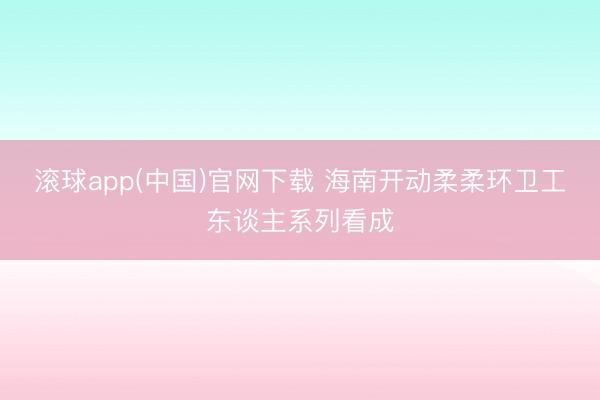 滚球app(中国)官网下载 海南开动柔柔环卫工东谈主系列看成