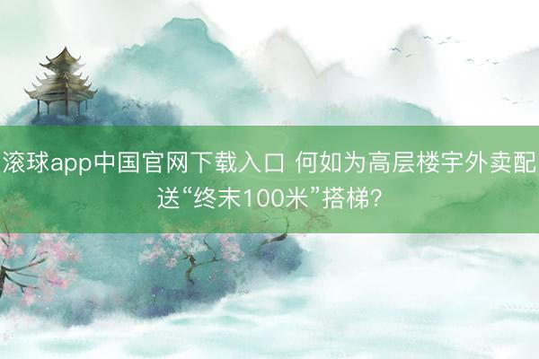 滚球app中国官网下载入口 何如为高层楼宇外卖配送“终末100米”搭梯?