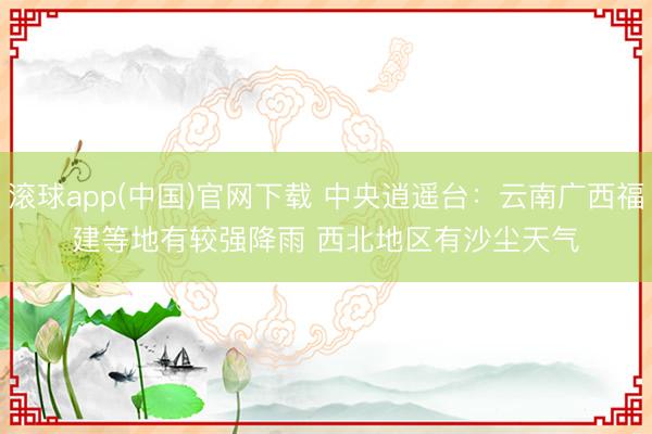 滚球app(中国)官网下载 中央逍遥台：云南广西福建等地有较强降雨 西北地区有沙尘天气