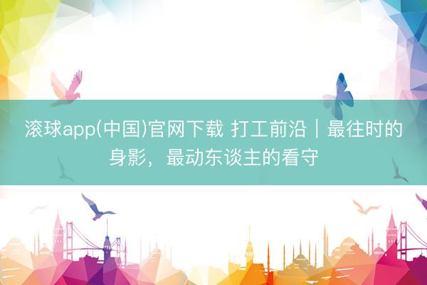 滚球app(中国)官网下载 打工前沿|最往时的身影,最动东谈主的看守