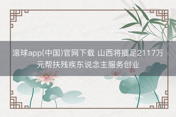 滚球app(中国)官网下载 山西将插足2117万元帮扶残疾东说念主服务创业