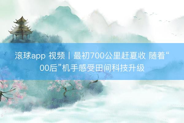 滚球app 视频丨最初700公里赶夏收 随着“00后”机手感受田间科技升级