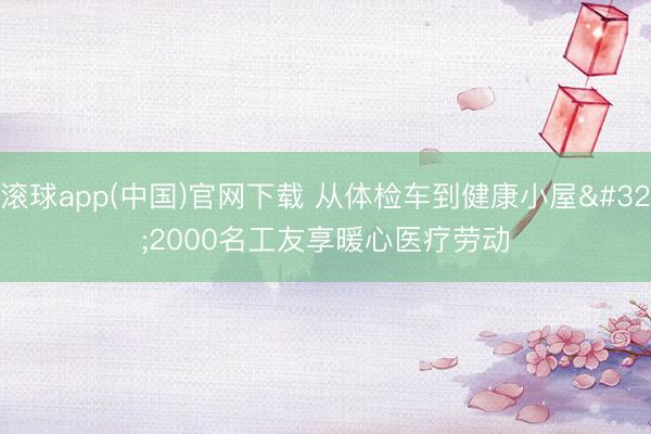 滚球app(中国)官网下载 从体检车到健康小屋 2000名工友享暖心医疗劳动