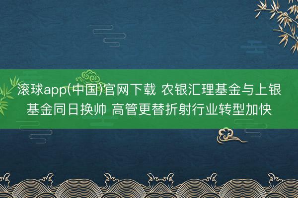滚球app(中国)官网下载 农银汇理基金与上银基金同日换帅 高管更替折射行业转型加快