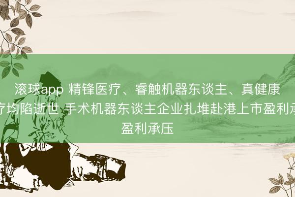 滚球app 精锋医疗、睿触机器东谈主、真健康医疗均陷逝世 手术机器东谈主企业扎堆赴港上市盈利承压
