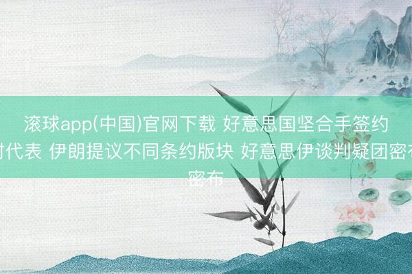 滚球app(中国)官网下载 好意思国坚合手签约时代表 伊朗提议不同条约版块 好意思伊谈判疑团密布