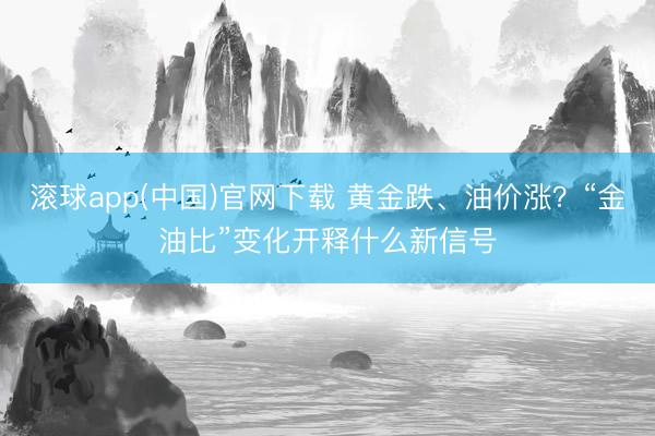 滚球app(中国)官网下载 黄金跌、油价涨？“金油比”变化开释什么新信号