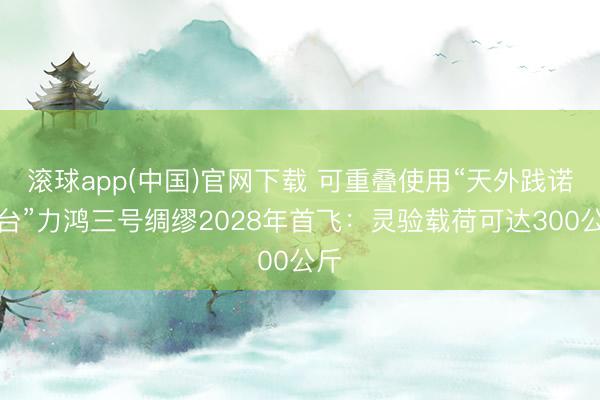 滚球app(中国)官网下载 可重叠使用“天外践诺平台”力鸿三号绸缪2028年首飞：灵验载荷可达300公斤