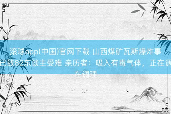 滚球app(中国)官网下载 山西煤矿瓦斯爆炸事故已致82东谈主受难 亲历者：吸入有毒气体，正在调理