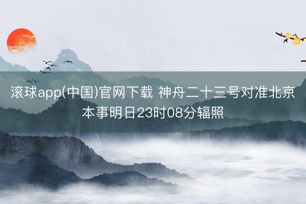 滚球app(中国)官网下载 神舟二十三号对准北京本事明日23时08分辐照