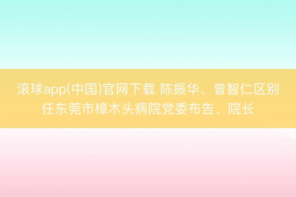 滚球app(中国)官网下载 陈振华、曾智仁区别任东莞市樟木头病院党委布告、院长