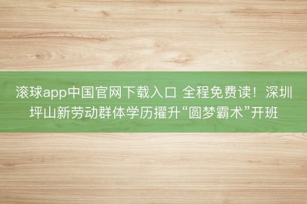 滚球app中国官网下载入口 全程免费读！深圳坪山新劳动群体学历擢升“圆梦霸术”开班