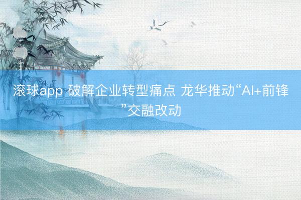 滚球app 破解企业转型痛点 龙华推动“AI+前锋”交融改动