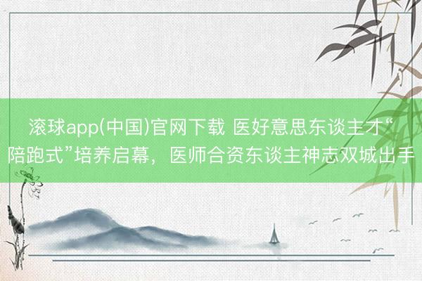 滚球app(中国)官网下载 医好意思东谈主才“陪跑式”培养启幕，医师合资东谈主神志双城出手