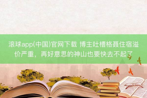 滚球app(中国)官网下载 博主吐槽格聂住宿溢价严重，再好意思的神山也要快去不起了