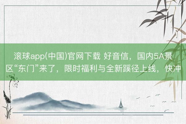滚球app(中国)官网下载 好音信，国内5A景区“东门”来了，限时福利与全新蹊径上线，快冲