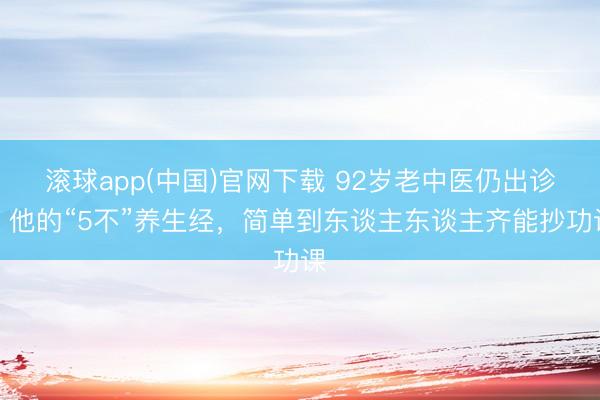 滚球app(中国)官网下载 92岁老中医仍出诊！他的“5不”养生经，简单到东谈主东谈主齐能抄功课