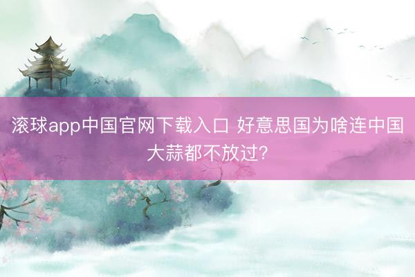 滚球app中国官网下载入口 好意思国为啥连中国大蒜都不放过?