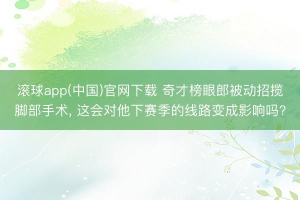 滚球app(中国)官网下载 奇才榜眼郎被动招揽脚部手术， 这会对他下赛季的线路变成影响吗?