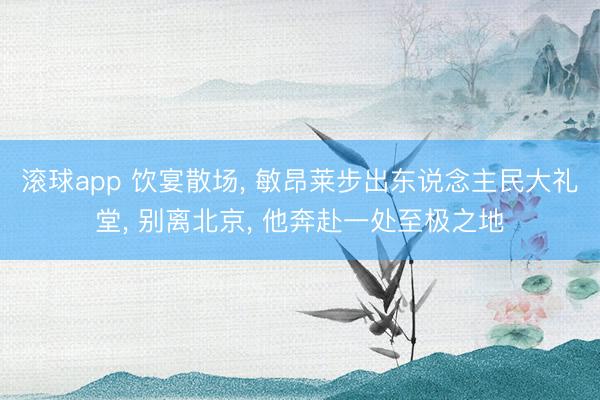 滚球app 饮宴散场， 敏昂莱步出东说念主民大礼堂， 别离北京， 他奔赴一处至极之地