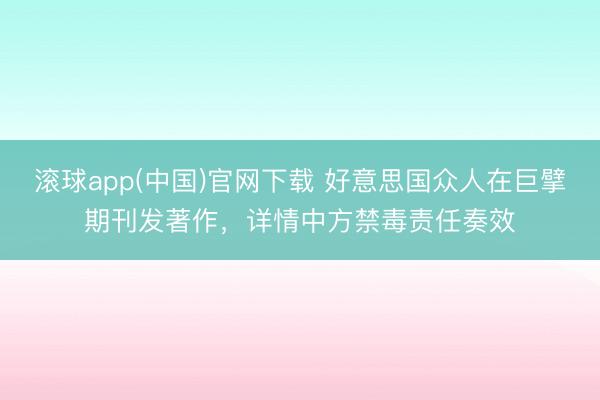 滚球app(中国)官网下载 好意思国众人在巨擘期刊发著作，详情中方禁毒责任奏效