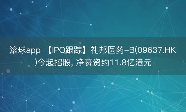 滚球app 【IPO跟踪】礼邦医药-B(09637.HK)今起招股， 净募资约11.8亿港元