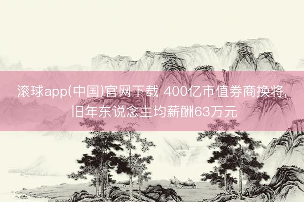 滚球app(中国)官网下载 400亿市值券商换将， 旧年东说念主均薪酬63万元