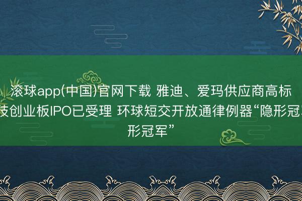 滚球app(中国)官网下载 雅迪、爱玛供应商高标科技创业板IPO已受理 环球短交开放通律例器“隐形冠军”