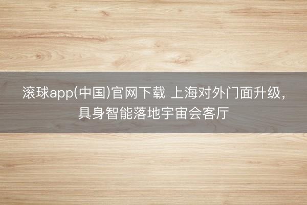 滚球app(中国)官网下载 上海对外门面升级，具身智能落地宇宙会客厅