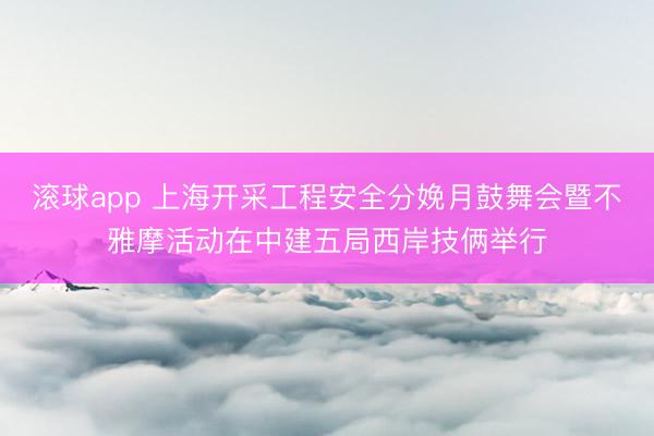 滚球app 上海开采工程安全分娩月鼓舞会暨不雅摩活动在中建五局西岸技俩举行