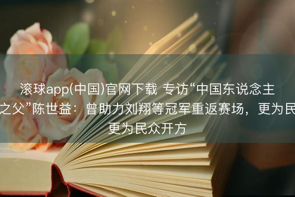 滚球app(中国)官网下载 专访“中国东说念主工韧带之父”陈世益：曾助力刘翔等冠军重返赛场，更为民众开方