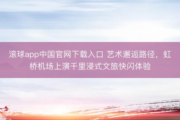 滚球app中国官网下载入口 艺术邂逅路径，虹桥机场上演千里浸式文旅快闪体验