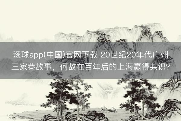 滚球app(中国)官网下载 20世纪20年代广州三家巷故事，何故在百年后的上海赢得共识？