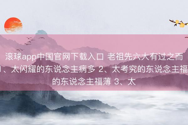 滚球app中国官网下载入口 老祖先六大有过之而无不足: 1、太闪耀的东说念主病多 2、太考究的东说念主福薄 3、太