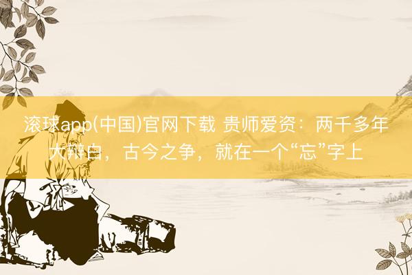 滚球app(中国)官网下载 贵师爱资：两千多年大辩白，古今之争，就在一个“忘”字上